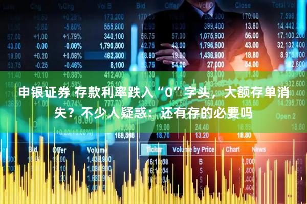 申银证券 存款利率跌入“0”字头，大额存单消失？不少人疑惑：还有存的必要吗