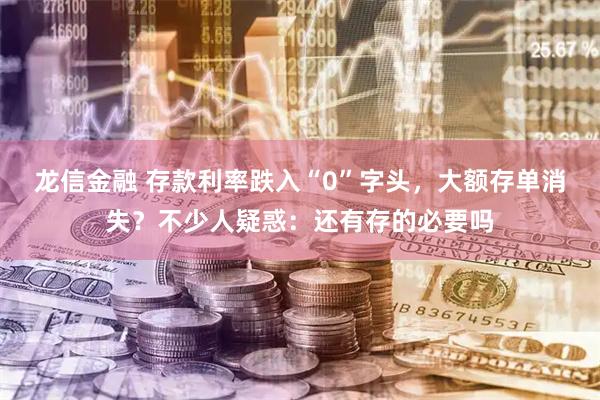 龙信金融 存款利率跌入“0”字头，大额存单消失？不少人疑惑：还有存的必要吗