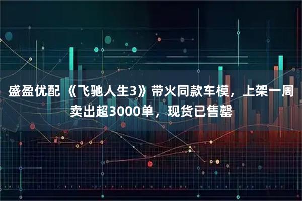 盛盈优配 《飞驰人生3》带火同款车模，上架一周卖出超3000单，现货已售罄