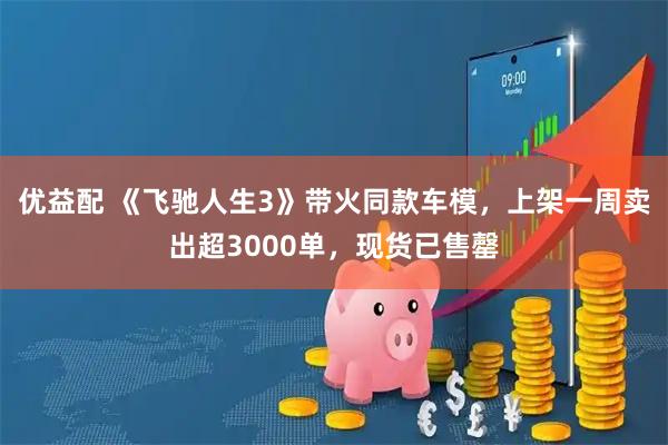 优益配 《飞驰人生3》带火同款车模，上架一周卖出超3000单，现货已售罄