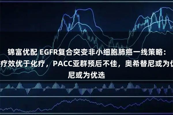 锦富优配 EGFR复合突变非小细胞肺癌一线策略：TKI疗效优于化疗，PACC亚群预后不佳，奥希替尼或为优选