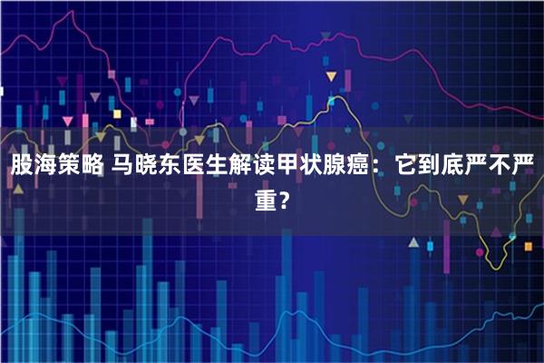 股海策略 马晓东医生解读甲状腺癌：它到底严不严重？