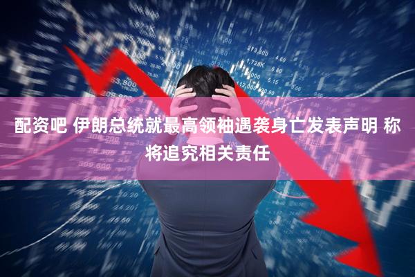 配资吧 伊朗总统就最高领袖遇袭身亡发表声明 称将追究相关责任