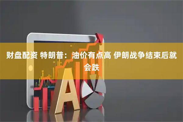 财盘配资 特朗普：油价有点高 伊朗战争结束后就会跌