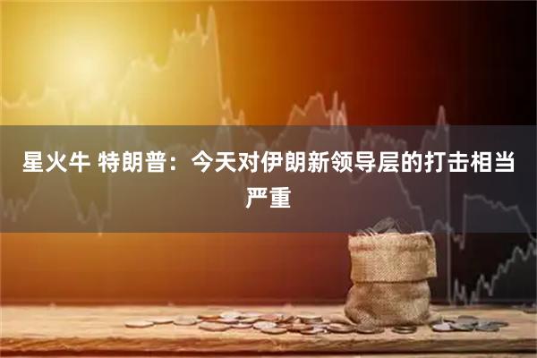 星火牛 特朗普：今天对伊朗新领导层的打击相当严重