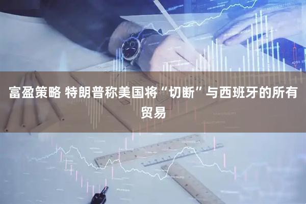 富盈策略 特朗普称美国将“切断”与西班牙的所有贸易