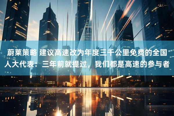蔚莱策略 建议高速改为年度三千公里免费的全国人大代表：三年前就提过，我们都是高速的参与者