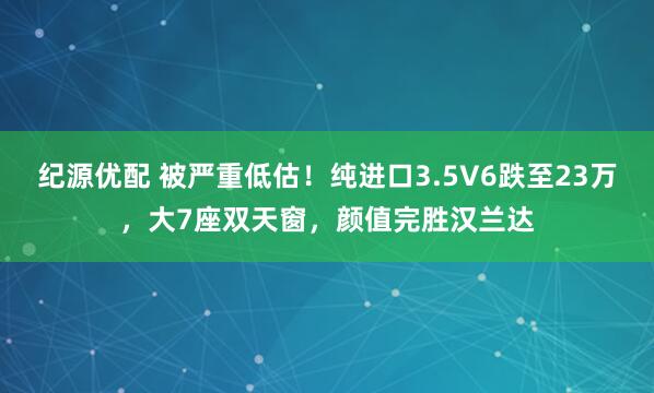 纪源优配 被严重低估！纯进口3.5V6跌至23万，大7座双天窗，颜值完胜汉兰达