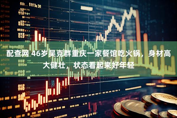 配查网 46岁吴克群重庆一家餐馆吃火锅，身材高大健壮，状态看起来好年轻