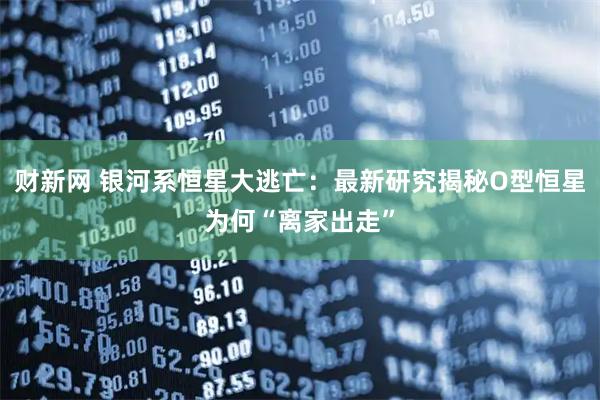 财新网 银河系恒星大逃亡：最新研究揭秘O型恒星为何“离家出走”