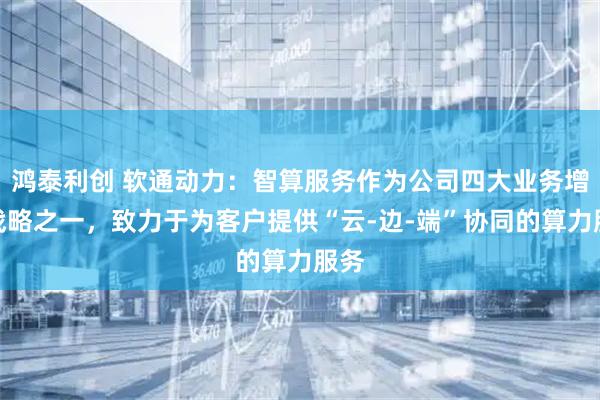鸿泰利创 软通动力：智算服务作为公司四大业务增长战略之一，致力于为客户提供“云-边-端”协同的算力服务