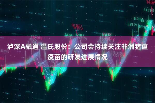泸深A融通 温氏股份：公司会持续关注非洲猪瘟疫苗的研发进展情况