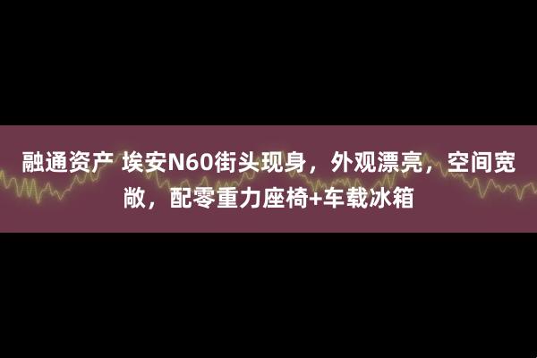 融通资产 埃安N60街头现身，外观漂亮，空间宽敞，配零重力座椅+车载冰箱