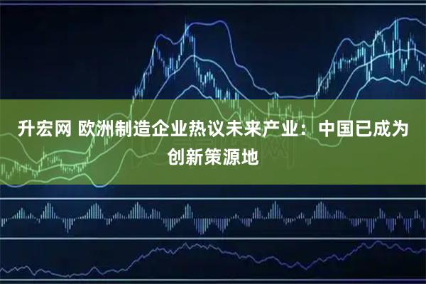 升宏网 欧洲制造企业热议未来产业：中国已成为创新策源地