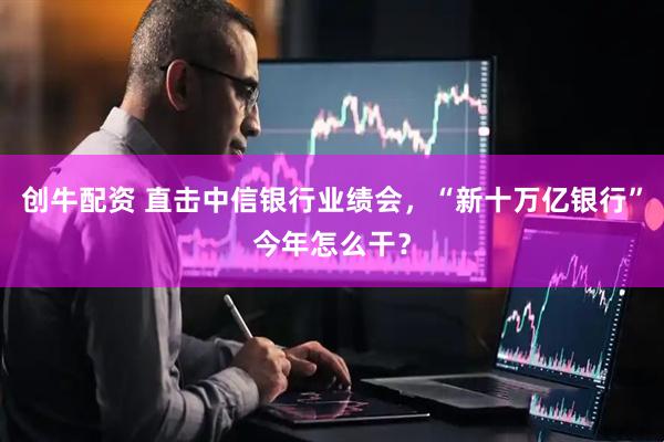 创牛配资 直击中信银行业绩会，“新十万亿银行”今年怎么干？