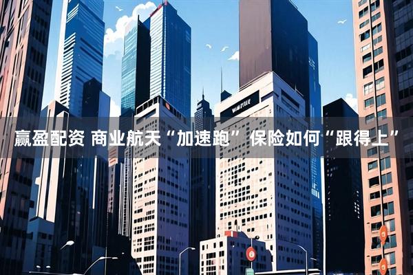 赢盈配资 商业航天“加速跑” 保险如何“跟得上”