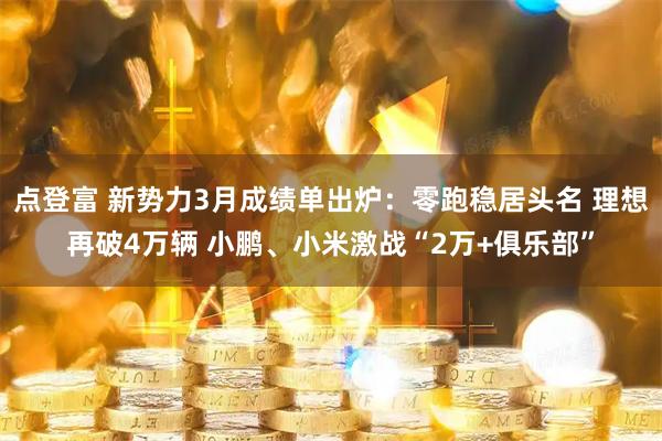 点登富 新势力3月成绩单出炉：零跑稳居头名 理想再破4万辆 小鹏、小米激战“2万+俱乐部”