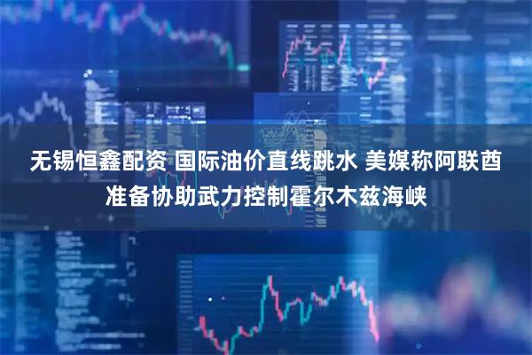 无锡恒鑫配资 国际油价直线跳水 美媒称阿联酋准备协助武力控制霍尔木兹海峡