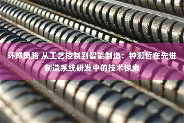 环球策路 从工艺控制到智能制造：钟灏哲在先进制造系统研发中的技术探索