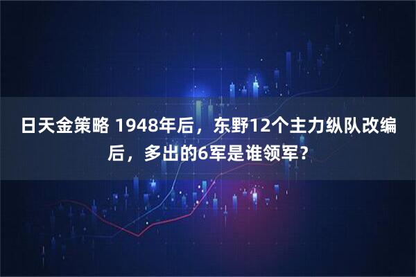 日天金策略 1948年后，东野12个主力纵队改编后，多出的6军是谁领军？