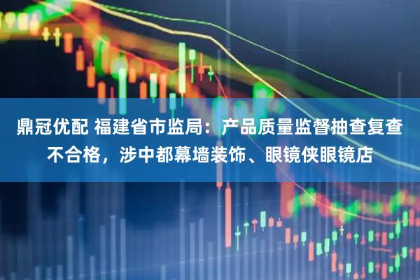 鼎冠优配 福建省市监局：产品质量监督抽查复查不合格，涉中都幕墙装饰、眼镜侠眼镜店