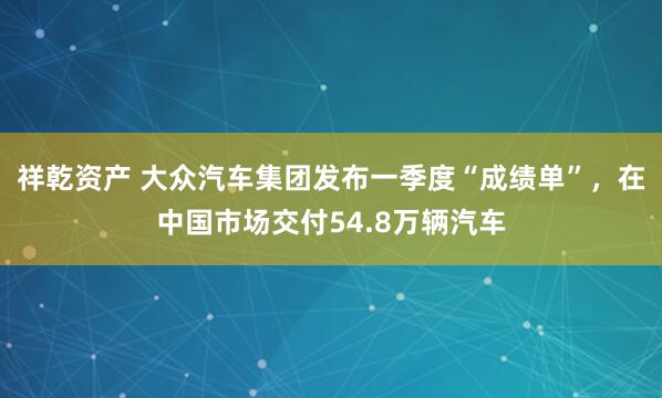 祥乾资产 大众汽车集团发布一季度“成绩单”，在中国市场交付54.8万辆汽车