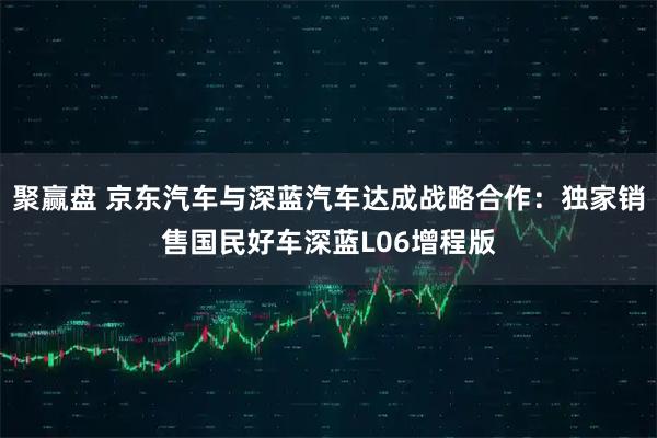 聚赢盘 京东汽车与深蓝汽车达成战略合作：独家销售国民好车深蓝L06增程版