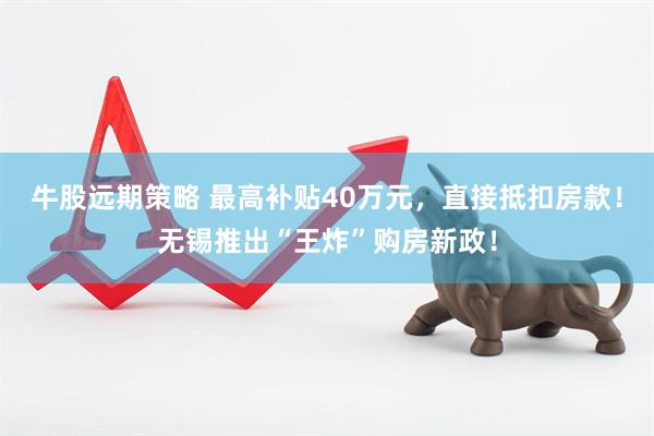 牛股远期策略 最高补贴40万元，直接抵扣房款！无锡推出“王炸”购房新政！