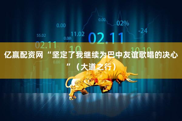亿赢配资网 “坚定了我继续为巴中友谊歌唱的决心”（大道之行）