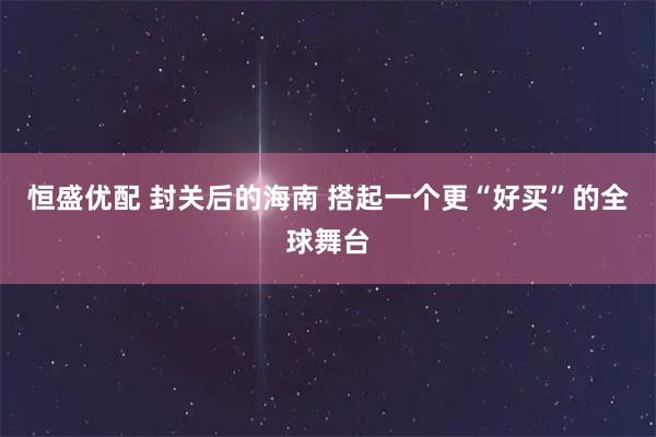 恒盛优配 封关后的海南 搭起一个更“好买”的全球舞台