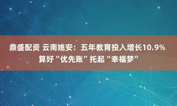 鼎盛配资 云南姚安：五年教育投入增长10.9% 算好“优先账”托起“幸福梦”
