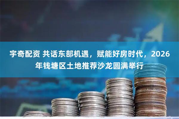 宇奇配资 共话东部机遇，赋能好房时代，2026年钱塘区土地推荐沙龙圆满举行