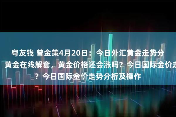 粤友钱 曾金策4月20日：今日外汇黄金走势分析及操作建议、黄金在线解套，黄金价格还会涨吗？今日国际金价走势分析及操作