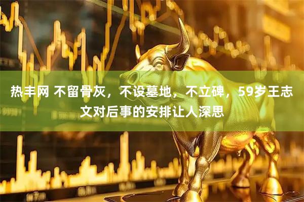热丰网 不留骨灰，不设墓地，不立碑，59岁王志文对后事的安排让人深思
