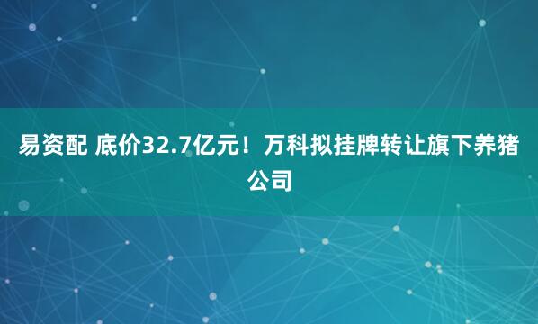 易资配 底价32.7亿元！万科拟挂牌转让旗下养猪公司