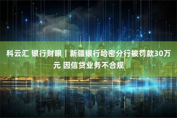 科云汇 银行财眼｜新疆银行哈密分行被罚款30万元 因信贷业务不合规