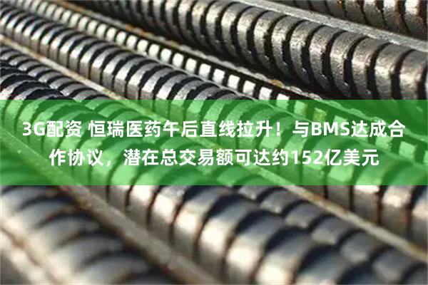3G配资 恒瑞医药午后直线拉升！与BMS达成合作协议，潜在总交易额可达约152亿美元