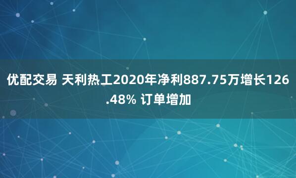 优配交易 天利热工2020年净利887.75万增长126.48% 订单增加