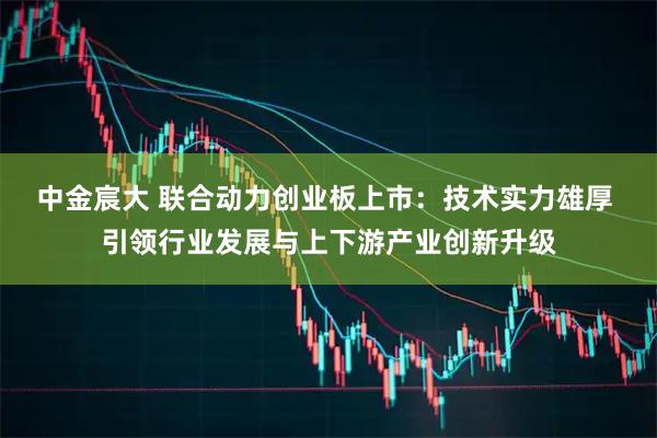 中金宸大 联合动力创业板上市：技术实力雄厚 引领行业发展与上下游产业创新升级