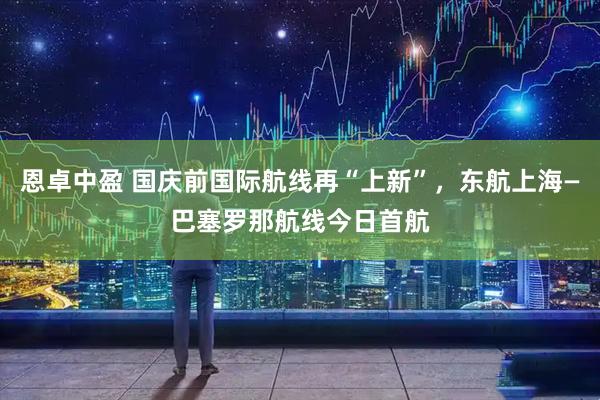 恩卓中盈 国庆前国际航线再“上新”，东航上海—巴塞罗那航线今日首航