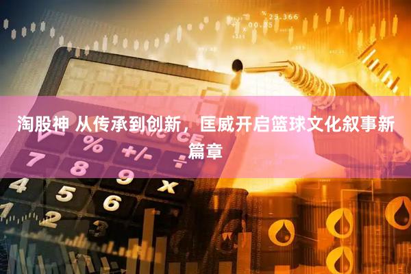 淘股神 从传承到创新，匡威开启篮球文化叙事新篇章