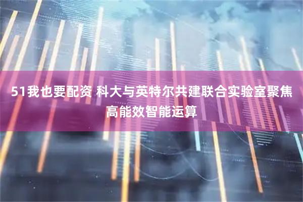 51我也要配资 科大与英特尔共建联合实验室聚焦高能效智能运算