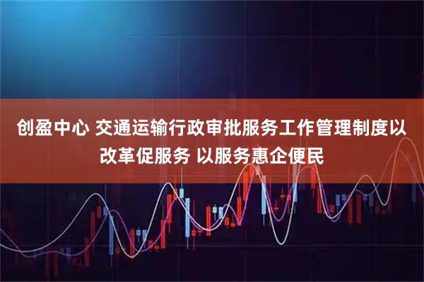 创盈中心 交通运输行政审批服务工作管理制度以改革促服务 以服务惠企便民