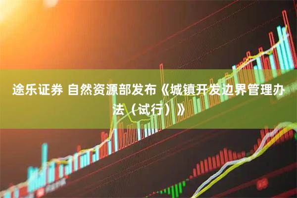 途乐证券 自然资源部发布《城镇开发边界管理办法（试行）》