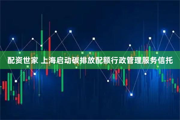 配资世家 上海启动碳排放配额行政管理服务信托