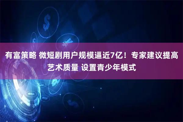 有富策略 微短剧用户规模逼近7亿！专家建议提高艺术质量 设置青少年模式
