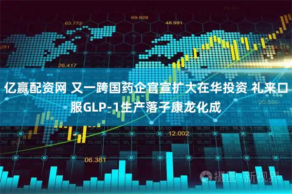 亿赢配资网 又一跨国药企官宣扩大在华投资 礼来口服GLP-1生产落子康龙化成