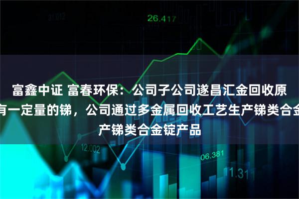 富鑫中证 富春环保：公司子公司遂昌汇金回收原料中含有一定量的锑，公司通过多金属回收工艺生产锑类合金锭产品