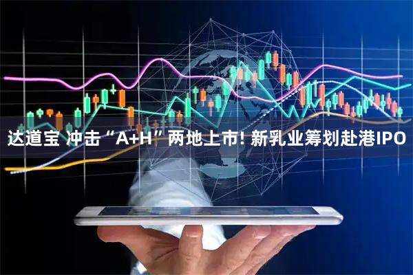 达道宝 冲击“A+H”两地上市! 新乳业筹划赴港IPO
