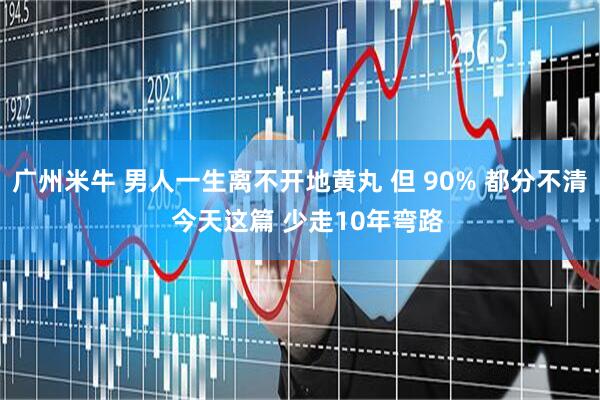 广州米牛 男人一生离不开地黄丸 但 90% 都分不清  今天这篇 少走10年弯路